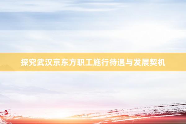 探究武汉京东方职工施行待遇与发展契机