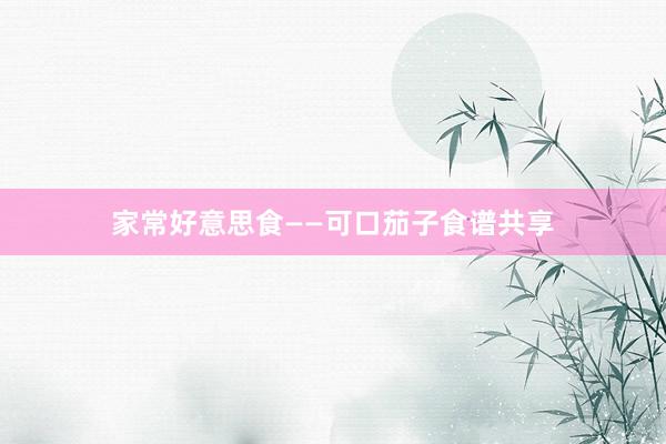 家常好意思食——可口茄子食谱共享