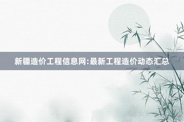 新疆造价工程信息网:最新工程造价动态汇总