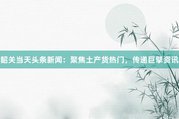 韶关当天头条新闻：聚焦土产货热门，传递巨擘资讯