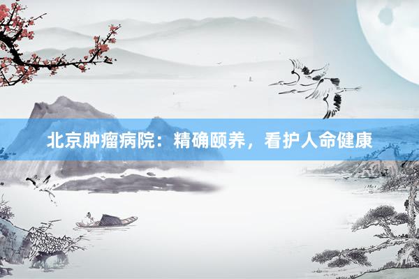 北京肿瘤病院：精确颐养，看护人命健康